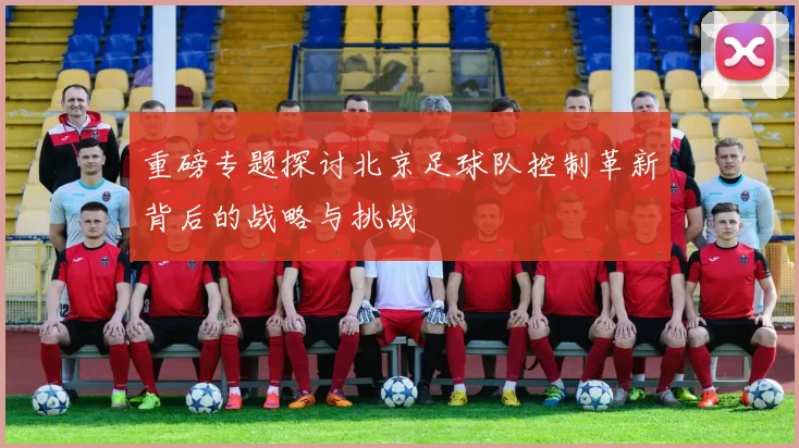 重磅专题探讨北京足球队控制革新背后的战略与挑战