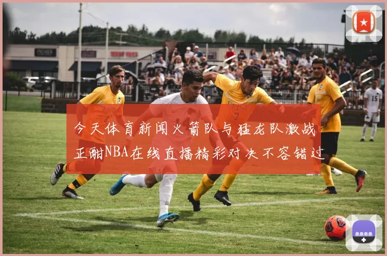 今天体育新闻火箭队与猛龙队激战正酣NBA在线直播精彩对决不容错过