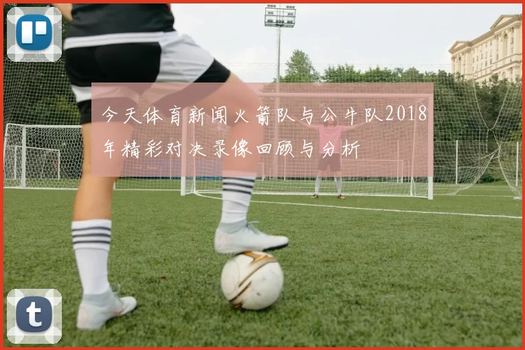 今天体育新闻火箭队与公牛队2018年精彩对决录像回顾与分析