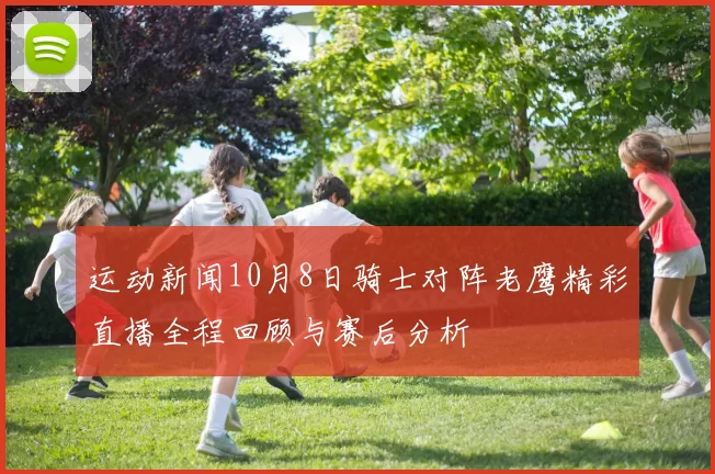 运动新闻10月8日骑士对阵老鹰精彩直播全程回顾与赛后分析