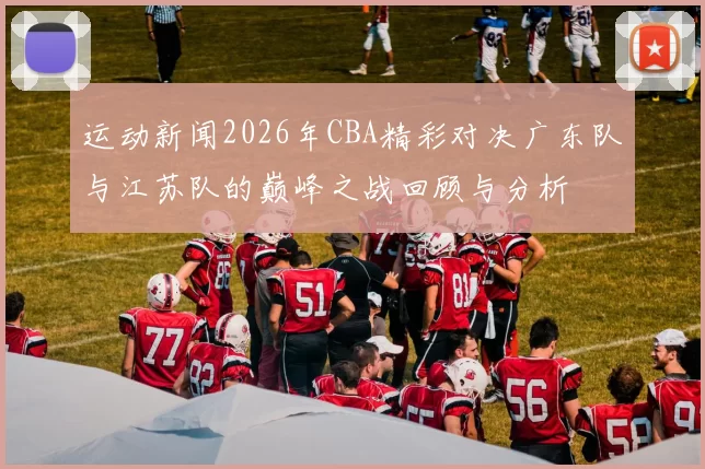 运动新闻2026年CBA精彩对决广东队与江苏队的巅峰之战回顾与分析
