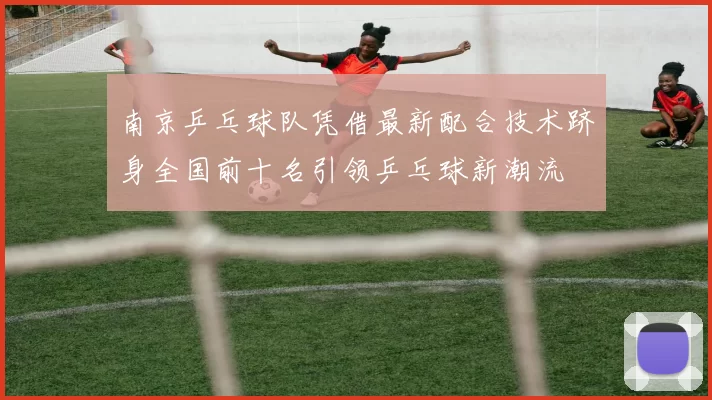 南京乒乓球队凭借最新配合技术跻身全国前十名引领乒乓球新潮流