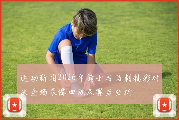 运动新闻2026年骑士与马刺精彩对决全场录像回放及赛后分析