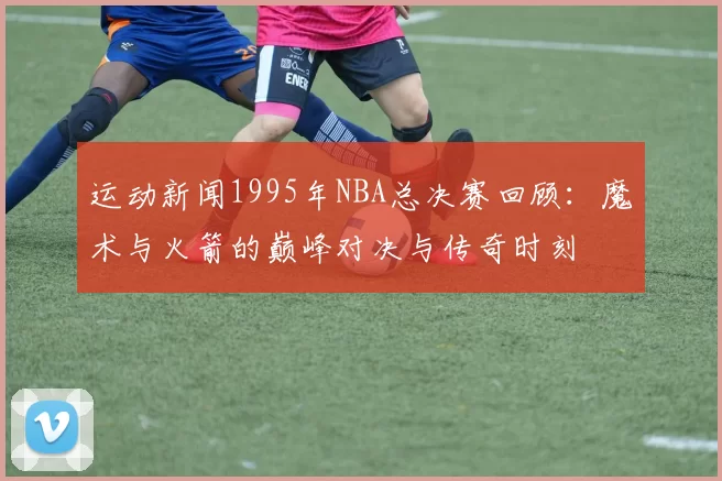 运动新闻1995年NBA总决赛回顾：魔术与火箭的巅峰对决与传奇时刻